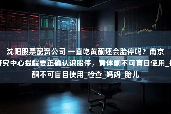 沈阳股票配资公司 一直吃黄酮还会胎停吗？南京长江不孕不育研究中心提醒要正确认识胎停，黄体酮不可盲目使用_检查_妈妈_胎儿