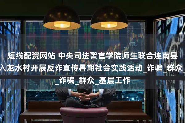 短线配资网站 中央司法警官学院师生联合连南县公安局深入龙水村开展反诈宣传暑期社会实践活动_诈骗_群众_基层工作