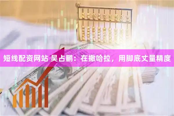 短线配资网站 吴占鹏：在撒哈拉，用脚底丈量精度