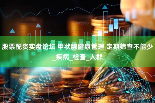 股票配资实盘论坛 甲状腺健康管理 定期筛查不能少_疾病_检查_人群