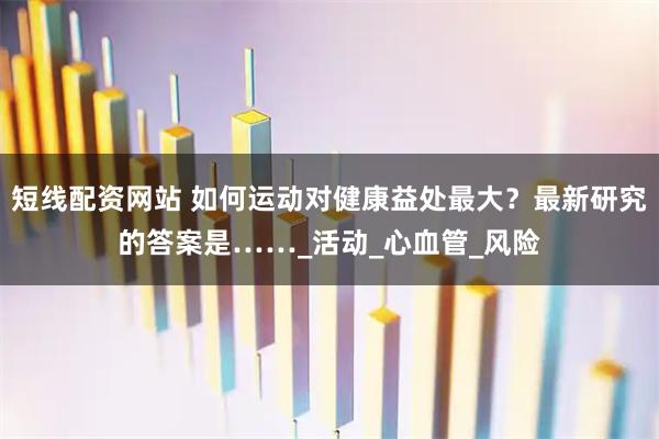 短线配资网站 如何运动对健康益处最大？最新研究的答案是……_活动_心血管_风险