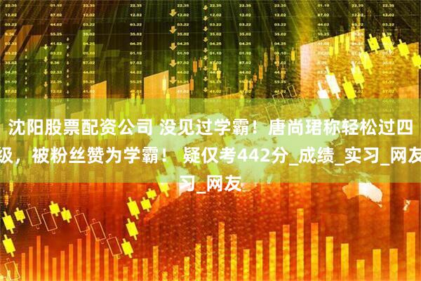 沈阳股票配资公司 没见过学霸！唐尚珺称轻松过四级，被粉丝赞为学霸！ 疑仅考442分_成绩_实习_网友