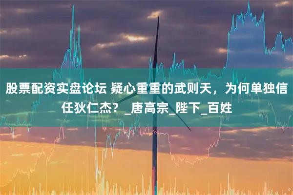股票配资实盘论坛 疑心重重的武则天，为何单独信任狄仁杰？_唐高宗_陛下_百姓