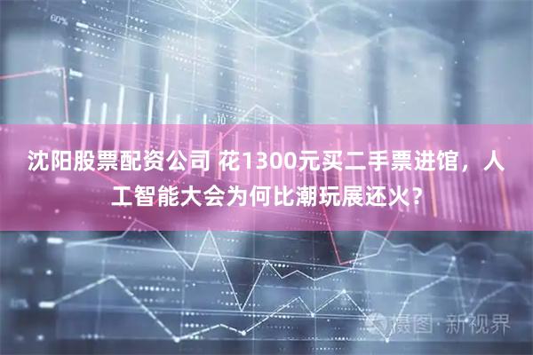 沈阳股票配资公司 花1300元买二手票进馆，人工智能大会为何比潮玩展还火？