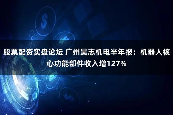 股票配资实盘论坛 广州昊志机电半年报：机器人核心功能部件收入增127%