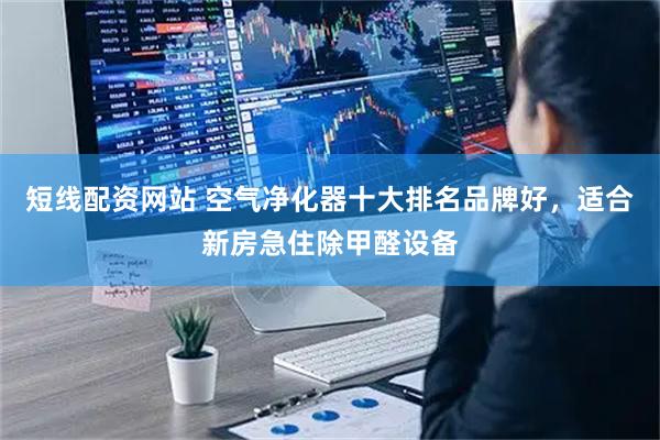 短线配资网站 空气净化器十大排名品牌好，适合新房急住除甲醛设备