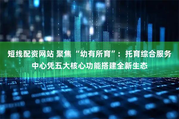 短线配资网站 聚焦 “幼有所育”：托育综合服务中心凭五大核心功能搭建全新生态