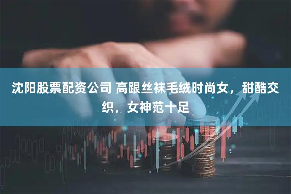 沈阳股票配资公司 高跟丝袜毛绒时尚女，甜酷交织，女神范十足