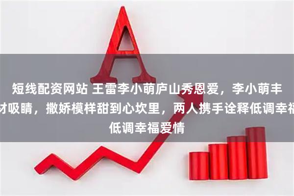 短线配资网站 王雷李小萌庐山秀恩爱，李小萌丰腴身材吸睛，撒娇模样甜到心坎里，两人携手诠释低调幸福爱情