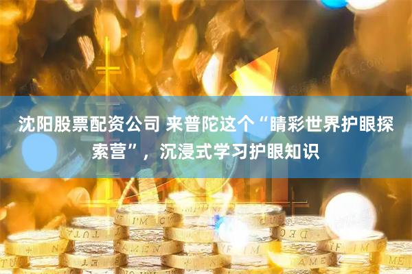 沈阳股票配资公司 来普陀这个“睛彩世界护眼探索营”，沉浸式学习护眼知识