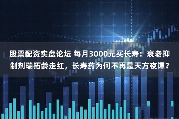 股票配资实盘论坛 每月3000元买长寿：衰老抑制剂瑞拓龄走红，长寿药为何不再是天方夜谭？