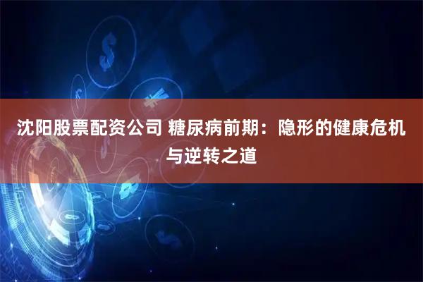 沈阳股票配资公司 糖尿病前期：隐形的健康危机与逆转之道