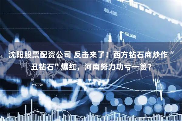 沈阳股票配资公司 反击来了！西方钻石商炒作“丑钻石”爆红，河南努力功亏一篑？