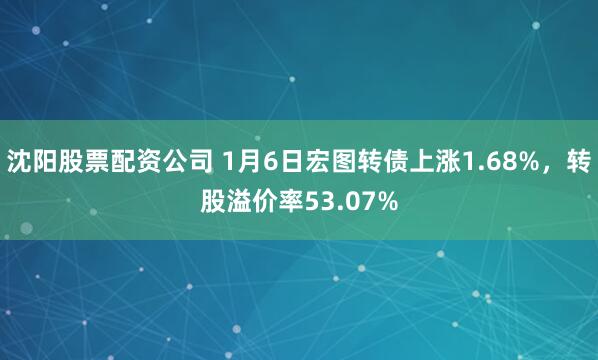 沈阳股票配资公司 1月6日宏图转债上涨1.68%，转股溢价率53.07%