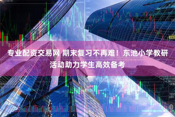 专业配资交易网 期末复习不再难！东池小学教研活动助力学生高效备考