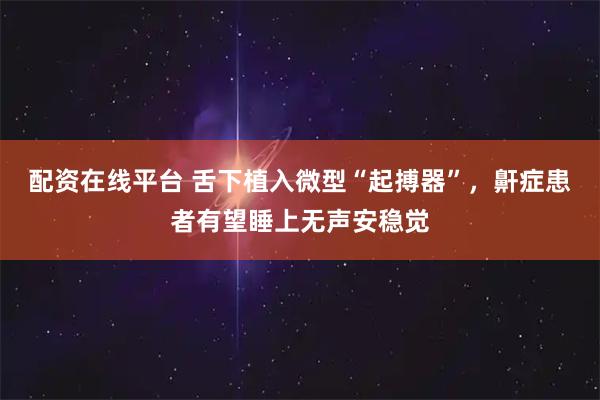 配资在线平台 舌下植入微型“起搏器”，鼾症患者有望睡上无声安稳觉