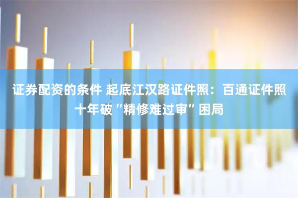 证券配资的条件 起底江汉路证件照：百通证件照十年破“精修难过审”困局