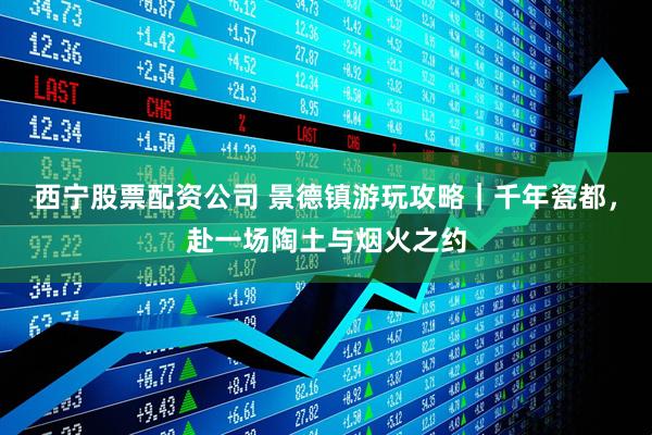西宁股票配资公司 景德镇游玩攻略｜千年瓷都，赴一场陶土与烟火之约