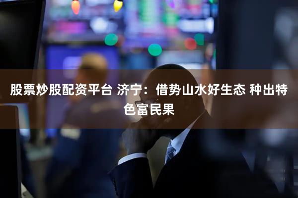 股票炒股配资平台 济宁：借势山水好生态 种出特色富民果