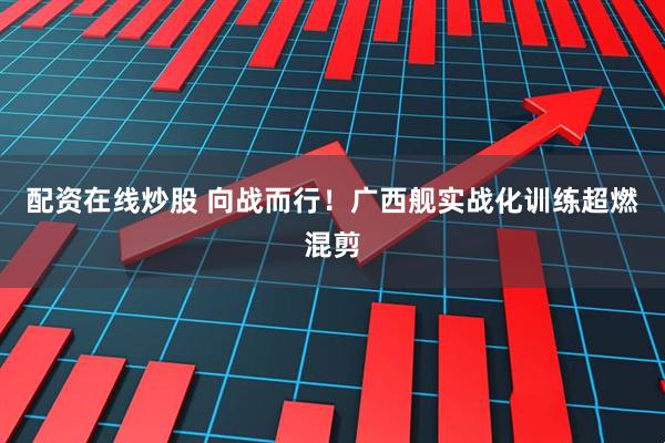 配资在线炒股 向战而行！广西舰实战化训练超燃混剪