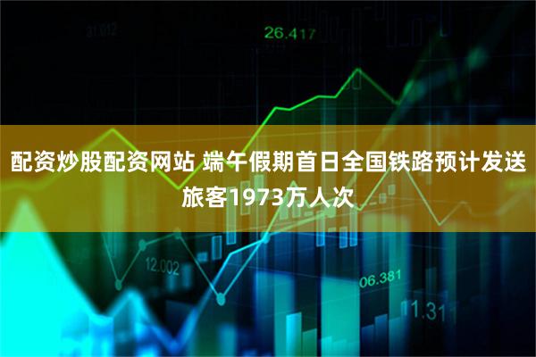 配资炒股配资网站 端午假期首日全国铁路预计发送旅客1973万人次