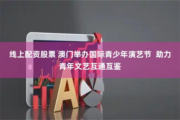 线上配资股票 澳门举办国际青少年演艺节  助力青年文艺互通互鉴